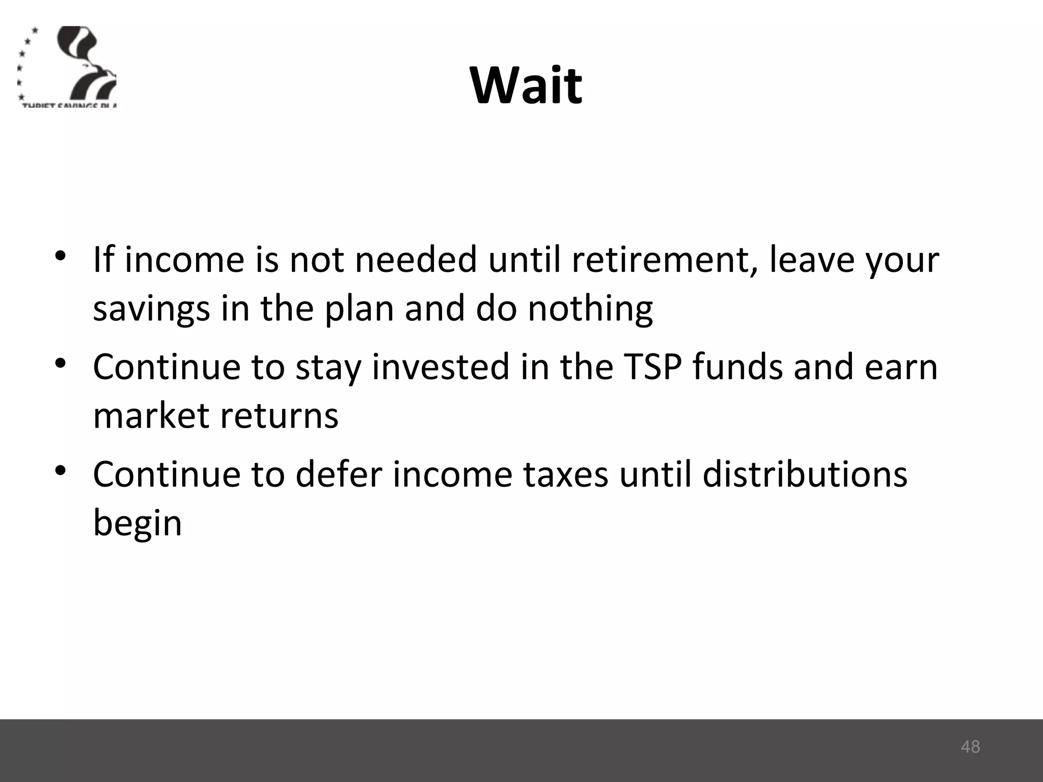 Wait
• If income is not needed until retirement, leave your
savings in the plan and do nothing
• Continue to stay invested in the TSP funds and earn
market returns
• Continue to defer income taxes until distributions
begin
48
 
