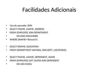 Facilidades Adicionais
• Uso do operador JOIN
• SELECT FNAME, LNAME, ADDRESS
• FROM (EMPLOYEE JOIN DEPARTMENT
• ON DNO=DNUMEBR)
• WHERE DNAME=‘Research’;
• SELECT DNAME, DLOCATION
• FROM (DEPARTMENT NATURAL JOIN DEPT_LOCATIONS);
• SELECT FNAME, LNAME, DEPENDENT_NAME
• FROM (EMPLOYEE LEFT OUTER JOIN DEPENDENT
• ON SSN=ESSN);
 