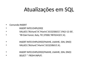 Atualizações em SQL
• Comando INSERT
• INSERT INTO EMPLOYEE
• VALUES (‘Richard’,‘K’,‘Marini’,‘653258653’,‘1962-12-30’,
• ’98 Oak Forest, Katy, TX’,37000,’987654321’,4);
• INSERT INTO EMPLOYEE(FNAME, LNAME, SSN, DNO)
• VALUES (‘Richard’,‘Marini’,‘653258653’,4);
• INSERT INTO EMPLOYEE(FNAME, LNAME, SSN, DNO)
• SELECT * FROM INPUT;
 