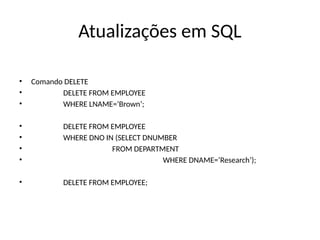 Atualizações em SQL
• Comando DELETE
• DELETE FROM EMPLOYEE
• WHERE LNAME=‘Brown’;
• DELETE FROM EMPLOYEE
• WHERE DNO IN (SELECT DNUMBER
• FROM DEPARTMENT
• WHERE DNAME=‘Research’);
• DELETE FROM EMPLOYEE;
 