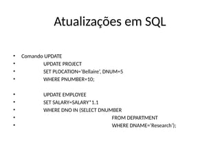 Atualizações em SQL
• Comando UPDATE
• UPDATE PROJECT
• SET PLOCATION=‘Bellaire’, DNUM=5
• WHERE PNUMBER=10;
• UPDATE EMPLOYEE
• SET SALARY=SALARY*1.1
• WHERE DNO IN (SELECT DNUMBER
• FROM DEPARTMENT
• WHERE DNAME=‘Research’);
 