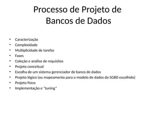 Processo de Projeto de
Bancos de Dados
• Caracterização
• Complexidade
• Multiplicidade de tarefas
• Fases
• Coleção e análise de requisitos
• Projeto conceitual
• Escolha de um sistema gerenciador de banco de dados
• Projeto lógico (ou mapeamento para o modelo de dados do SGBD escolhido)
• Projeto físico
• Implementação e “tuning”
 