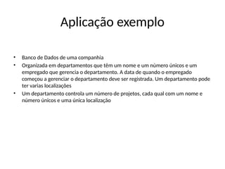 Aplicação exemplo
• Banco de Dados de uma companhia
• Organizada em departamentos que têm um nome e um número únicos e um
empregado que gerencia o departamento. A data de quando o empregado
começou a gerenciar o departamento deve ser registrada. Um departamento pode
ter varias localizações
• Um departamento controla um número de projetos, cada qual com um nome e
número únicos e uma única localização
 