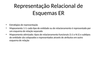 Representação Relacional de
Esquemas ER
• Estratégias de representação
• Mapeamento 1-1: cada tipo de entidade ou de relacionamento é representado por
um esquema de relação separado
• Mapeamento otimizado: tipos de relacionamento funcionais (1:1 e N:1) e subtipos
de entidade são colapsados e representados através de atributos em outro
esquema de relação
 