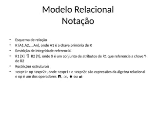 Modelo Relacional
Notação
• Esquema de relação
• R (A1,A2,…,An), onde A1 é a chave primária de R
• Restrição de integridade referencial
• R1 [X] R2 [Y], onde X é um conjunto de atributos de R1 que referencia a chave Y

de R2
• Restrições estruturais
• <expr1> op <expr2>, onde <expr1> e <expr2> são expressões da álgebra relacional
e op é um dos operadores , , ou
   
 