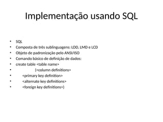 Implementação usando SQL
• SQL
• Composta de três sublinguagens: LDD, LMD e LCD
• Objeto de padronização pelo ANSI/ISO
• Comando básico de definição de dados:
• create table <table name>
• (<column definitions>
• <primary key definition>
• <alternate key definitions>
• <foreign key definitions>)
 