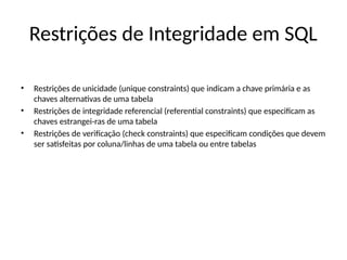 Restrições de Integridade em SQL
• Restrições de unicidade (unique constraints) que indicam a chave primária e as
chaves alternativas de uma tabela
• Restrições de integridade referencial (referential constraints) que especificam as
chaves estrangei-ras de uma tabela
• Restrições de verificação (check constraints) que especificam condições que devem
ser satisfeitas por coluna/linhas de uma tabela ou entre tabelas
 