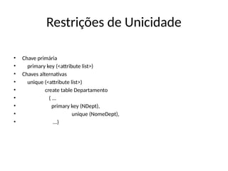 Restrições de Unicidade
• Chave primária
• primary key (<attribute list>)
• Chaves alternativas
• unique (<attribute list>)
• create table Departamento
• ( ...
• primary key (NDept),
• unique (NomeDept),
• ...)
 
