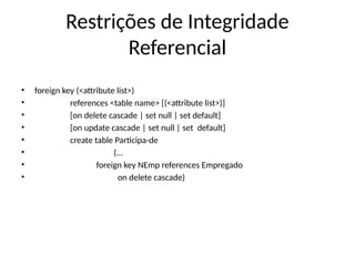 Restrições de Integridade
Referencial
• foreign key (<attribute list>)
• references <table name> [(<attribute list>)]
• [on delete cascade | set null | set default]
• [on update cascade | set null | set default]
• create table Participa-de
• (...
• foreign key NEmp references Empregado
• on delete cascade)
 