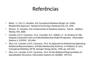 Referências
• Batini, C.; Ceri, S.; Navathe, S.B. Conceptual Database Design: An Entity-
Relationship Approach. Benjamin/Cummings, Redwood City, CA, 1992.
• Elmasri, R.; Navathe, S.B. Fundamentals of Database Systems, 3rd ed., Addison-
Wesley, MA, 2000.
• Laender, A.H.F.; Casanova, M.A.; Carvalho, A.P.; Ridolfi, L.F. An Analysis of SQL
Integrity Constraints from an Entity-Relationship Model Perspective. Information
Systems 4, 3(1994), 423-464.
• Silva, A.S.; Laender, A.H.F.; Casanova, M.A. An Approach to Maintaining Optimizing
Relational Representations of Entity-Relationship Schemas. In Thalheim, B. (ed.).
Conceptual Modeling -ER’96. Springer-Verlag, Berlin, 1996, pp. 242-256.
• Silva, A.S.; Laender, A.H.F.; Casanova, M.A. On the Relational Representation of
Specialization Structures. Information Systems 25, 6(2000), 399-415.
 