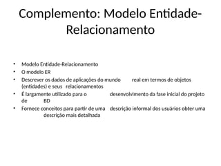 Complemento: Modelo Entidade-
Relacionamento
• Modelo Entidade-Relacionamento
• O modelo ER
• Descrever os dados de aplicações do mundo real em termos de objetos
(entidades) e seus relacionamentos
• É largamente utilizado para o desenvolvimento da fase inicial do projeto
de BD
• Fornece conceitos para partir de uma descrição informal dos usuários obter uma
descrição mais detalhada
 