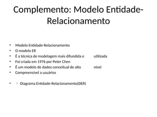 Complemento: Modelo Entidade-
Relacionamento
• Modelo Entidade-Relacionamento
• O modelo ER
• É a técnica de modelagem mais difundida e utilizada
• Foi criada em 1976 por Peter Chen
• É um modelo de dados conceitual de alto nível
• Compreensível a usuários
•  Diagrama Entidade-Relacionamento(DER)
 