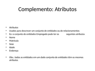 Complemento: Atributos
• Atributos
• Usados para descrever um conjunto de entidades ou de relacionamentos
• Ex: o conjunto de entidades Empregado pode ter os seguintes atributos
• Nome
• Matrícula
• Sexo
• Idade
• Endereço
• Obs.: todas as entidades em um dado conjunto de entidades têm os mesmos
atributos
 