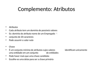 Complemento: Atributos
• Atributos
• Cada atributo tem um domínio de possíveis valores
• Ex: domínio do atributo nome de um Empregado 
• conjunto de 20 caracteres
• Pode assumir o valor nulo
• Chave
• É um conjunto mínimo de atributos cujos valores identificam unicamente
uma entidade em um conjunto de entidades
• Pode haver mais que uma chave candidata
• Escolhe-se uma delas para ser a chave primária
 