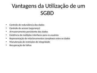 Vantagens da Utilização de um
SGBD
• Controle de redundância dos dados
• Controle de acesso (segurança)
• Armazenamento persistente dos dados
• Existência de múltiplas interfaces para os usuários
• Representação de relacionamentos complexos entre os dados
• Manutenção de restrições de integridade
• Recuperação de falhas
 