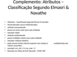 Complemento: Atributos –
Classificação Segundo Elmasri &
Navathe
• Atributos – Classificação Segundo Elmasri & Navathe
• Monovalorados versus Multivalorados
• atributo monovalorado
• possui um único valor para cada entidade
• exemplo: idade
• atributo multivalorado
• possui múltiplos valores para cada entidade
• exemplo: atributo telefone
• pode possuir limites inferior/superior com relação à multiplicidade dos
valores assumidos
• exemplo: nro_min = 0, nro_max = 3
• Baseado nos slides do Prof. Eduardo – ICMC-USP
 