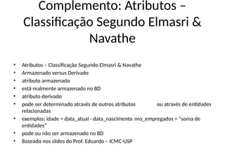 Complemento: Atributos –
Classificação Segundo Elmasri &
Navathe
• Atributos – Classificação Segundo Elmasri & Navathe
• Armazenado versus Derivado
• atributo armazenado
• está realmente armazenado no BD
• atributo derivado
• pode ser determinado através de outros atributos ou através de entidades
relacionadas
• exemplos: idade = data_atual - data_nascimento nro_empregados = “soma de
entidades”
• pode ou não ser armazenado no BD
• Baseado nos slides do Prof. Eduardo – ICMC-USP
 
