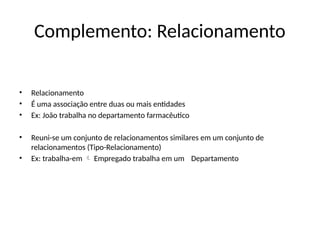 Complemento: Relacionamento
• Relacionamento
• É uma associação entre duas ou mais entidades
• Ex: João trabalha no departamento farmacêutico
• Reuni-se um conjunto de relacionamentos similares em um conjunto de
relacionamentos (Tipo-Relacionamento)
• Ex: trabalha-em Empregado trabalha em um
 Departamento
 