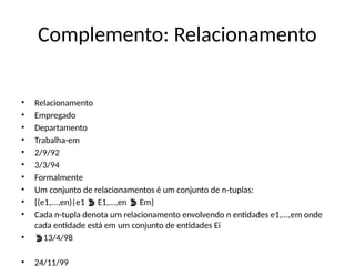 Complemento: Relacionamento
• Relacionamento
• Empregado
• Departamento
• Trabalha-em
• 2/9/92
• 3/3/94
• Formalmente
• Um conjunto de relacionamentos é um conjunto de n-tuplas:
• {(e1,...,en)|e1 E1,...,en Em}
 
• Cada n-tupla denota um relacionamento envolvendo n entidades e1,...,em onde
cada entidade está em um conjunto de entidades Ei
• 13/4/98
• 24/11/99
 