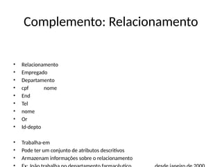 Complemento: Relacionamento
• Relacionamento
• Empregado
• Departamento
• cpf nome
• End
• Tel
• nome
• Or
• Id-depto
• Trabalha-em
• Pode ter um conjunto de atributos descritivos
• Armazenam informações sobre o relacionamento
 