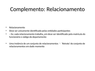 Complemento: Relacionamento
• Relacionamento
• Deve ser unicamente identificado pelas entidades participantes
• – Ex: cada relacionamento trabalha_em deve ser identificado pela matrícula do
funcionário e código do departamento
• Uma instância de um conjunto de relacionamentos ‘Retrato’ do conjunto de

relacionamentos em dado momento
 