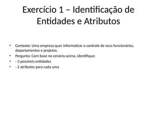 Exercício 1 – Identificação de
Entidades e Atributos
• Contexto: Uma empresa quer informatizar o controle de seus funcionários,
departamentos e projetos.
• Pergunta: Com base no cenário acima, identifique:
• - 3 possíveis entidades
• - 2 atributos para cada uma
 