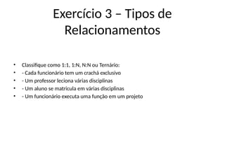 Exercício 3 – Tipos de
Relacionamentos
• Classifique como 1:1, 1:N, N:N ou Ternário:
• - Cada funcionário tem um crachá exclusivo
• - Um professor leciona várias disciplinas
• - Um aluno se matricula em várias disciplinas
• - Um funcionário executa uma função em um projeto
 