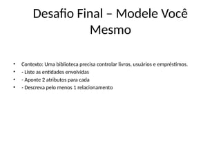 Desafio Final – Modele Você
Mesmo
• Contexto: Uma biblioteca precisa controlar livros, usuários e empréstimos.
• - Liste as entidades envolvidas
• - Aponte 2 atributos para cada
• - Descreva pelo menos 1 relacionamento
 
