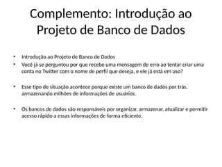 Complemento: Introdução ao
Projeto de Banco de Dados
• Introdução ao Projeto de Banco de Dados
• Você já se perguntou por que recebe uma mensagem de erro ao tentar criar uma
conta no Twitter com o nome de perfil que deseja, e ele já está em uso?
• Esse tipo de situação acontece porque existe um banco de dados por trás,
armazenando milhões de informações de usuários.
• Os bancos de dados são responsáveis por organizar, armazenar, atualizar e permitir
acesso rápido a essas informações de forma eficiente.
 