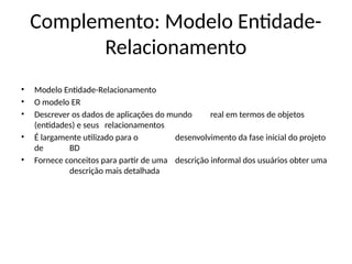 Complemento: Modelo Entidade-
Relacionamento
• Modelo Entidade-Relacionamento
• O modelo ER
• Descrever os dados de aplicações do mundo real em termos de objetos
(entidades) e seus relacionamentos
• É largamente utilizado para o desenvolvimento da fase inicial do projeto
de BD
• Fornece conceitos para partir de uma descrição informal dos usuários obter uma
descrição mais detalhada
 