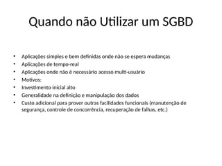 Quando não Utilizar um SGBD
• Aplicações simples e bem definidas onde não se espera mudanças
• Aplicações de tempo-real
• Aplicações onde não é necessário acesso multi-usuário
• Motivos:
• Investimento inicial alto
• Generalidade na definição e manipulação dos dados
• Custo adicional para prover outras facilidades funcionais (manutenção de
segurança, controle de concorrência, recuperação de falhas, etc.)
 
