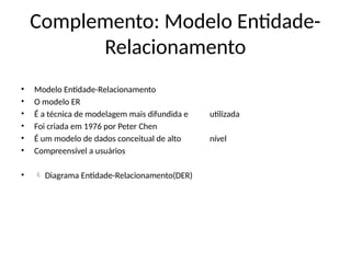 Complemento: Modelo Entidade-
Relacionamento
• Modelo Entidade-Relacionamento
• O modelo ER
• É a técnica de modelagem mais difundida e utilizada
• Foi criada em 1976 por Peter Chen
• É um modelo de dados conceitual de alto nível
• Compreensível a usuários
•  Diagrama Entidade-Relacionamento(DER)
 