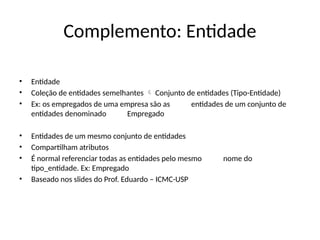Complemento: Entidade
• Entidade
• Coleção de entidades semelhantes Conjunto de entidades (Tipo-Entidade)

• Ex: os empregados de uma empresa são as entidades de um conjunto de
entidades denominado Empregado
• Entidades de um mesmo conjunto de entidades
• Compartilham atributos
• É normal referenciar todas as entidades pelo mesmo nome do
tipo_entidade. Ex: Empregado
• Baseado nos slides do Prof. Eduardo – ICMC-USP
 