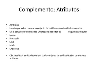 Complemento: Atributos
• Atributos
• Usados para descrever um conjunto de entidades ou de relacionamentos
• Ex: o conjunto de entidades Empregado pode ter os seguintes atributos
• Nome
• Matrícula
• Sexo
• Idade
• Endereço
• Obs.: todas as entidades em um dado conjunto de entidades têm os mesmos
atributos
 