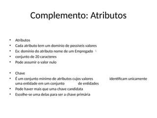 Complemento: Atributos
• Atributos
• Cada atributo tem um domínio de possíveis valores
• Ex: domínio do atributo nome de um Empregado 
• conjunto de 20 caracteres
• Pode assumir o valor nulo
• Chave
• É um conjunto mínimo de atributos cujos valores identificam unicamente
uma entidade em um conjunto de entidades
• Pode haver mais que uma chave candidata
• Escolhe-se uma delas para ser a chave primária
 