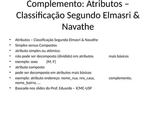 Complemento: Atributos –
Classificação Segundo Elmasri &
Navathe
• Atributos – Classificação Segundo Elmasri & Navathe
• Simples versus Compostos
• atributo simples ou atômico:
• não pode ser decomposto (dividido) em atributos mais básicos
• exemplo: sexo {M, F}
• atributo composto
• pode ser decomposto em atributos mais básicos
• exemplo: atributo endereço: nome_rua, nro_casa, complemento,
nome_bairro, ...
• Baseado nos slides do Prof. Eduardo – ICMC-USP
 