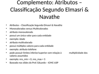 Complemento: Atributos –
Classificação Segundo Elmasri &
Navathe
• Atributos – Classificação Segundo Elmasri & Navathe
• Monovalorados versus Multivalorados
• atributo monovalorado
• possui um único valor para cada entidade
• exemplo: idade
• atributo multivalorado
• possui múltiplos valores para cada entidade
• exemplo: atributo telefone
• pode possuir limites inferior/superior com relação à multiplicidade dos
valores assumidos
• exemplo: nro_min = 0, nro_max = 3
• Baseado nos slides do Prof. Eduardo – ICMC-USP
 