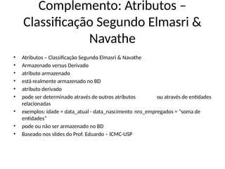 Complemento: Atributos –
Classificação Segundo Elmasri &
Navathe
• Atributos – Classificação Segundo Elmasri & Navathe
• Armazenado versus Derivado
• atributo armazenado
• está realmente armazenado no BD
• atributo derivado
• pode ser determinado através de outros atributos ou através de entidades
relacionadas
• exemplos: idade = data_atual - data_nascimento nro_empregados = “soma de
entidades”
• pode ou não ser armazenado no BD
• Baseado nos slides do Prof. Eduardo – ICMC-USP
 