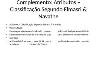 Complemento: Atributos –
Classificação Segundo Elmasri &
Navathe
• Atributos – Classificação Segundo Elmasri & Navathe
• Valores NULL
• Usado quando uma entidade não tem um valor aplicável para um atributo
• Usado quando o valor de um atributo para uma entidade não é conhecido
• Exemplo
• Atributo Telefone com o valor NULL para a entidade Pessoa indica que não
se sabe o telefone da Pessoa
 