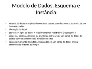 Modelo de Dados, Esquema e
Instância
• Modelo de dados: Conjunto de conceitos usados para descrever a estrutura de um
banco de dados
• Abstração de dados
• Estrutura = tipos de dados + relacionamentos + restrições (+operações )
• Esquema: Descrição (textual ou gráfica) da estrutura de um banco de dados de
acordo com um determinado modelo de dados
• Instância: Conjunto de dados armazenados em um banco de dados em um
determinado instante de tempo
 