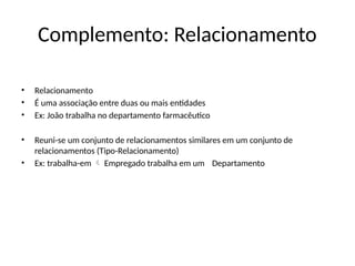 Complemento: Relacionamento
• Relacionamento
• É uma associação entre duas ou mais entidades
• Ex: João trabalha no departamento farmacêutico
• Reuni-se um conjunto de relacionamentos similares em um conjunto de
relacionamentos (Tipo-Relacionamento)
• Ex: trabalha-em Empregado trabalha em um
 Departamento
 