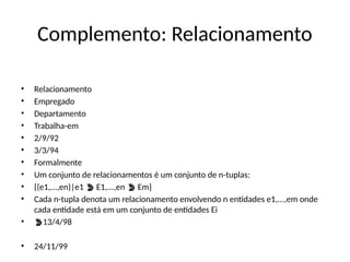 Complemento: Relacionamento
• Relacionamento
• Empregado
• Departamento
• Trabalha-em
• 2/9/92
• 3/3/94
• Formalmente
• Um conjunto de relacionamentos é um conjunto de n-tuplas:
• {(e1,...,en)|e1 E1,...,en Em}
 
• Cada n-tupla denota um relacionamento envolvendo n entidades e1,...,em onde
cada entidade está em um conjunto de entidades Ei
• 13/4/98
• 24/11/99
 
