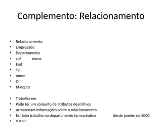 Complemento: Relacionamento
• Relacionamento
• Empregado
• Departamento
• cpf nome
• End
• Tel
• nome
• Or
• Id-depto
• Trabalha-em
• Pode ter um conjunto de atributos descritivos
• Armazenam informações sobre o relacionamento
• Ex: João trabalha no departamento farmacêutico desde janeiro de 2000.
 