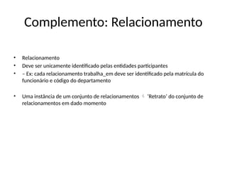 Complemento: Relacionamento
• Relacionamento
• Deve ser unicamente identificado pelas entidades participantes
• – Ex: cada relacionamento trabalha_em deve ser identificado pela matrícula do
funcionário e código do departamento
• Uma instância de um conjunto de relacionamentos ‘Retrato’ do conjunto de

relacionamentos em dado momento
 