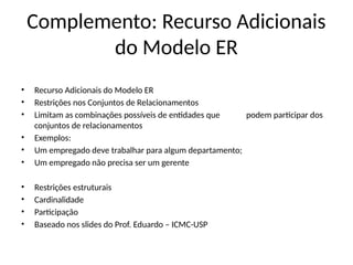 Complemento: Recurso Adicionais
do Modelo ER
• Recurso Adicionais do Modelo ER
• Restrições nos Conjuntos de Relacionamentos
• Limitam as combinações possíveis de entidades que podem participar dos
conjuntos de relacionamentos
• Exemplos:
• Um empregado deve trabalhar para algum departamento;
• Um empregado não precisa ser um gerente
• Restrições estruturais
• Cardinalidade
• Participação
• Baseado nos slides do Prof. Eduardo – ICMC-USP
 