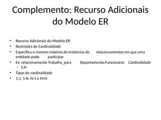 Complemento: Recurso Adicionais
do Modelo ER
• Recurso Adicionais do Modelo ER
• Restrições de Cardinalidade
• Especifica o número máximo de instâncias de relacionamentos em que uma
entidade pode participar
• Ex: relacionamento Trabalha_para Departamento:Funcionário Cardinalidade
1:N

• Tipos de cardinalidade
• 1:1, 1:N, N:1 e M:N
 