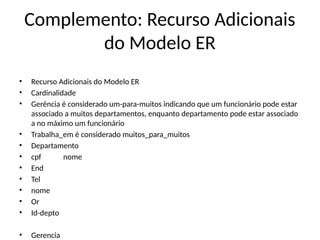 Complemento: Recurso Adicionais
do Modelo ER
• Recurso Adicionais do Modelo ER
• Cardinalidade
• Gerência é considerado um-para-muitos indicando que um funcionário pode estar
associado a muitos departamentos, enquanto departamento pode estar associado
a no máximo um funcionário
• Trabalha_em é considerado muitos_para_muitos
• Departamento
• cpf nome
• End
• Tel
• nome
• Or
• Id-depto
• Gerencia
 