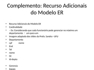 Complemento: Recurso Adicionais
do Modelo ER
• Recurso Adicionais do Modelo ER
• Cardinalidade
• – Ex: Considerando que cada funcionário pode gerenciar no máximo um
departamento um-para-um

• Imagem adaptada dos slides da Profa. Sandra - UFU
• Departamento
• cpf nome
• End
• Tel
• nome
• Or
• Id-depto
• Gerencia
• DataIn
 