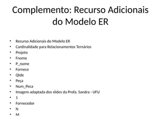 Complemento: Recurso Adicionais
do Modelo ER
• Recurso Adicionais do Modelo ER
• Cardinalidade para Relacionamentos Ternários
• Projeto
• Fnome
• P_nome
• Fornece
• Qtde
• Peça
• Num_Peca
• Imagem adaptada dos slides da Profa. Sandra - UFU
• 1
• Fornecedor
• N
• M
 