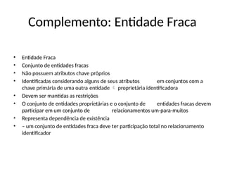 Complemento: Entidade Fraca
• Entidade Fraca
• Conjunto de entidades fracas
• Não possuem atributos chave próprios
• Identificadas considerando alguns de seus atributos em conjuntos com a
chave primária de uma outra entidade proprietária identificadora

• Devem ser mantidas as restrições
• O conjunto de entidades proprietárias e o conjunto de entidades fracas devem
participar em um conjunto de relacionamentos um-para-muitos
• Representa dependência de existência
• – um conjunto de entidades fraca deve ter participação total no relacionamento
identificador
 